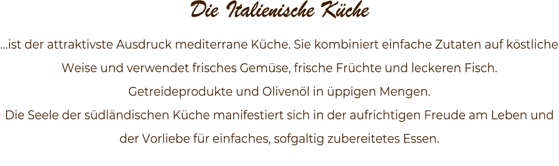 Die Italienische Kche  ist der attraktivste Ausdruck mediterrane Kche. Sie kombiniert einfache Zutaten auf kstliche Weise und verwendet frisches Gemse, frische Frchte und leckeren Fisch.  Getreideprodukte und Olivenl in ppigen Mengen.  Die Seele der sdlndischen Kche manifestiert sich in der aufrichtigen Freude am Leben und der Vorliebe fr einfaches, sofgaltig zubereitetes Essen.