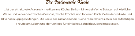 Die Italienische Kche  ist der attraktivste Ausdruck mediterrane Kche. Sie kombiniert einfache Zutaten auf kstliche Weise und verwendet frisches Gemse, frische Frchte und leckeren Fisch. Getreideprodukte und Olivenl in ppigen Mengen. Die Seele der sdlndischen Kche manifestiert sich in der aufrichtigen Freude am Leben und der Vorliebe fr einfaches, sofgaltig zubereitetes Essen.